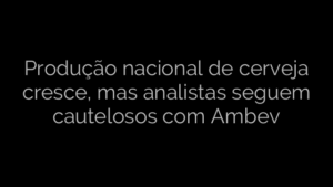 ​Produção nacional de cerveja cresce, mas analistas seguem cautelosos com Ambev 